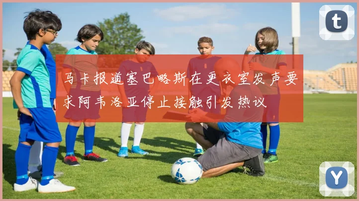 马卡报道塞巴略斯在更衣室发声要求阿韦洛亚停止接触引发热议