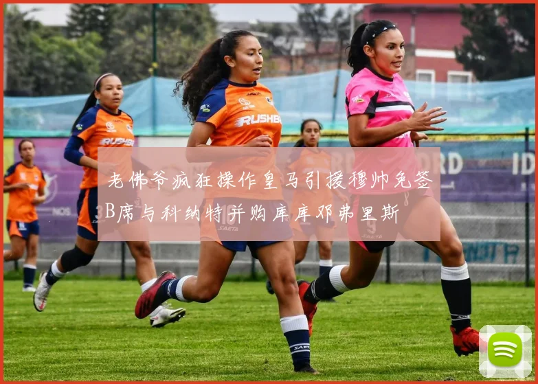 老佛爷疯狂操作皇马引援穆帅免签B席与科纳特并购库库邓弗里斯