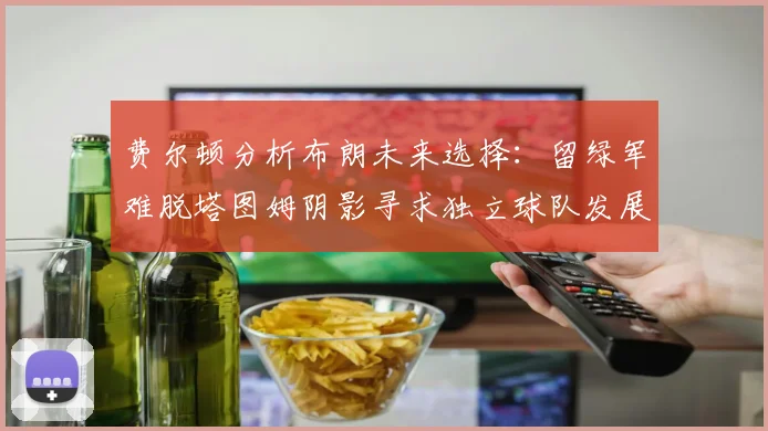 费尔顿分析布朗未来选择：留绿军难脱塔图姆阴影寻求独立球队发展
