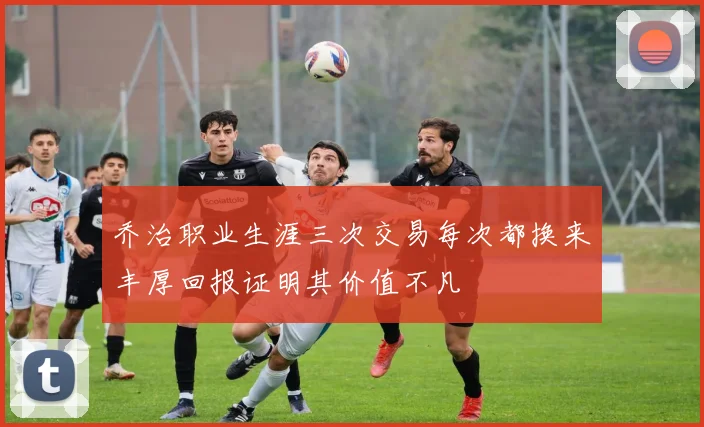 乔治职业生涯三次交易每次都换来丰厚回报证明其价值不凡