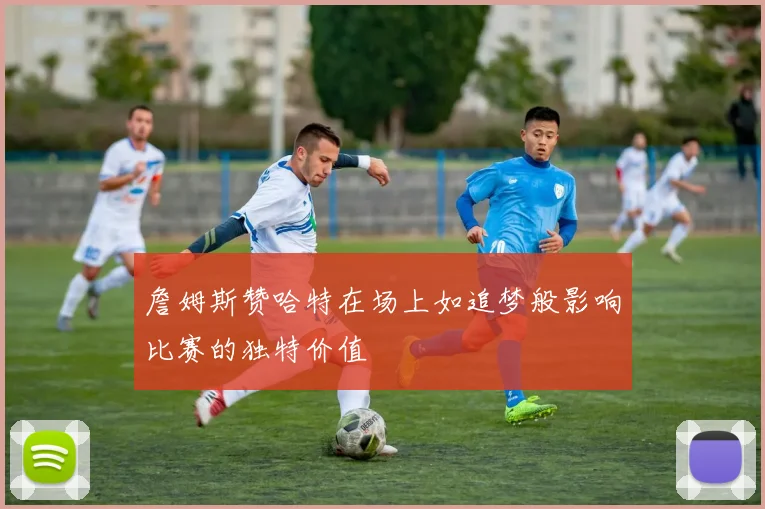 詹姆斯赞哈特在场上如追梦般影响比赛的独特价值