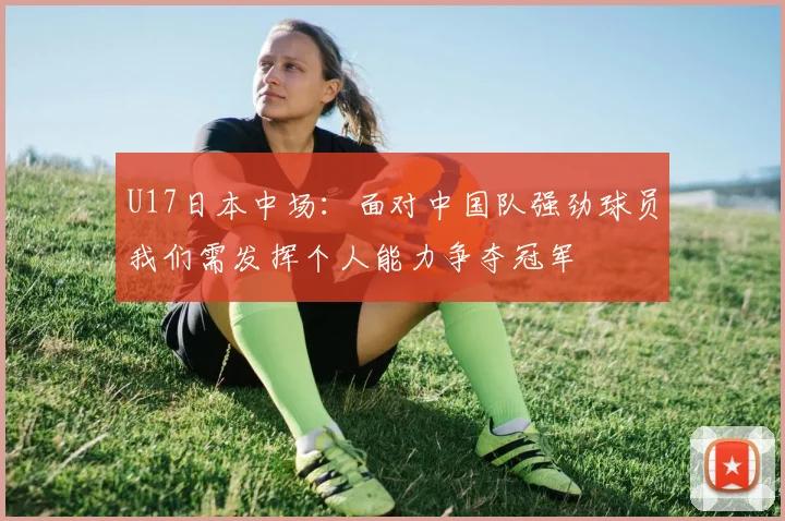 U17日本中场：面对中国队强劲球员我们需发挥个人能力争夺冠军