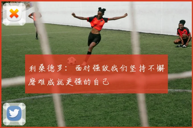 利桑德罗：面对强敌我们坚持不懈磨难成就更强的自己