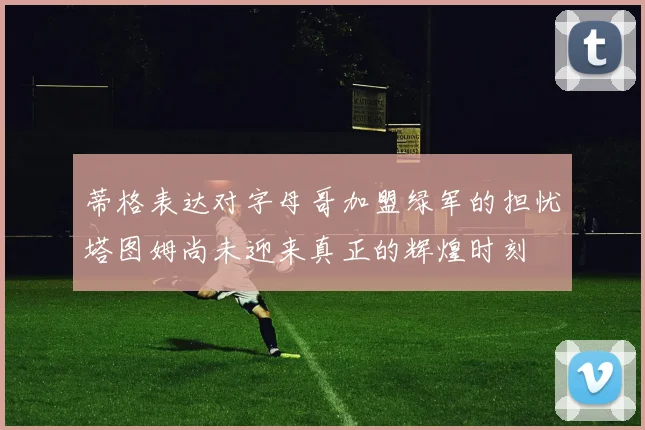 蒂格表达对字母哥加盟绿军的担忧塔图姆尚未迎来真正的辉煌时刻