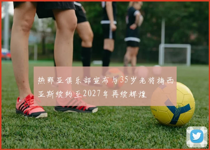 热那亚俱乐部宣布与35岁老将梅西亚斯续约至2027年再续辉煌