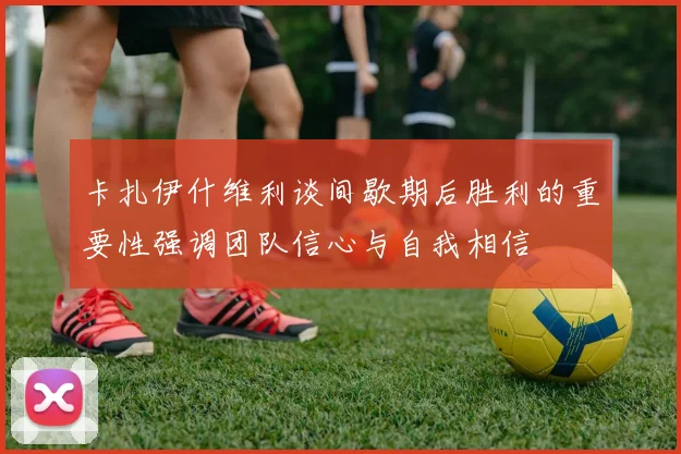 卡扎伊什维利谈间歇期后胜利的重要性强调团队信心与自我相信