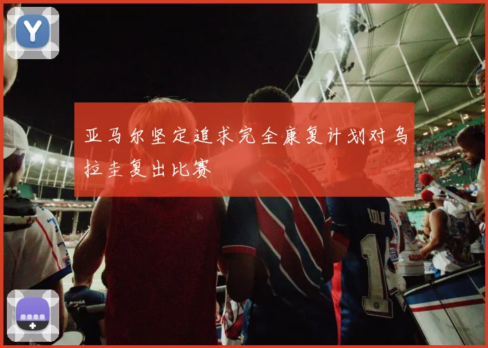 亚马尔坚定追求完全康复计划对乌拉圭复出比赛