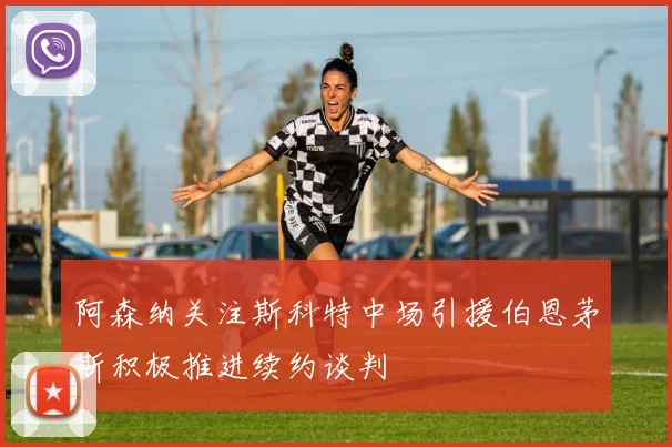阿森纳关注斯科特中场引援伯恩茅斯积极推进续约谈判