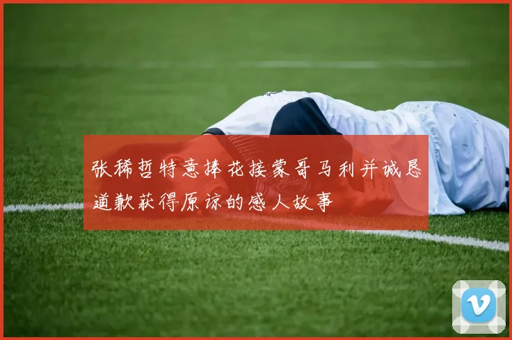 张稀哲特意捧花接蒙哥马利并诚恳道歉获得原谅的感人故事